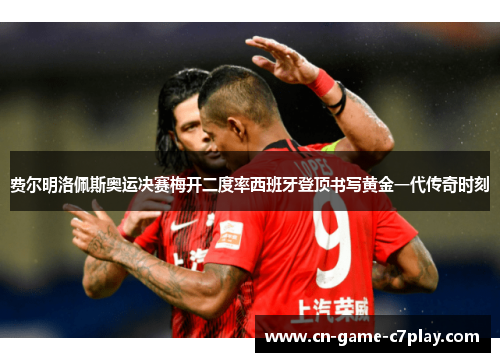 费尔明洛佩斯奥运决赛梅开二度率西班牙登顶书写黄金一代传奇时刻