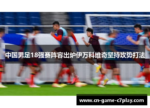 中国男足18强赛阵容出炉伊万科维奇坚持攻势打法