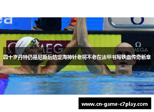 四十岁丹特仍是尼斯后防定海神针老将不老在法甲书写铁血传奇新章 四十岁丹特仍是尼斯后防定海神针老将不老在法甲书写铁血传奇新章