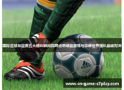 国际足球友谊赛五大精彩瞬间回顾点燃绿茵激情与荣耀世界强队巅峰对决 国际足球友谊赛五大精彩瞬间回顾点燃绿茵激情与荣耀世界强队巅峰对决